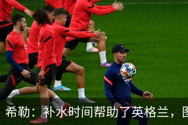 希勒：补水时间帮助了英格兰，图赫尔得以把战术想法传递给球员们