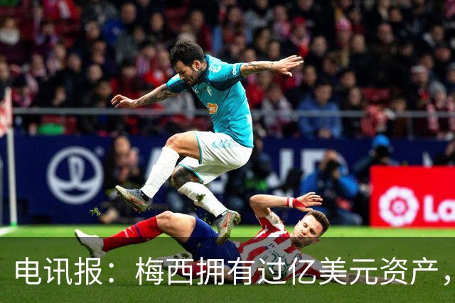 电讯报：梅西拥有过亿美元资产，手握数十项国际大品牌代言