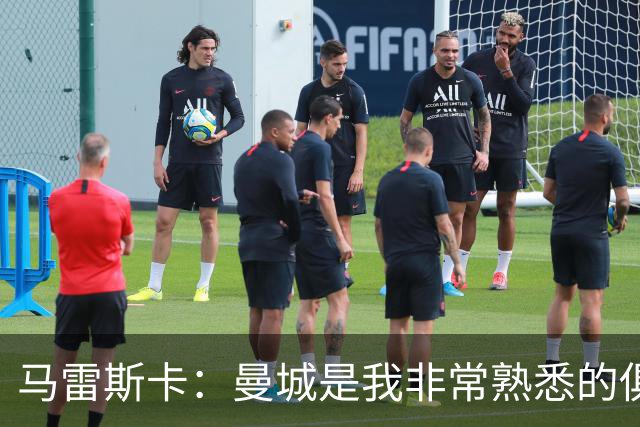 马雷斯卡：曼城是我非常熟悉的俱乐部，这是一个绝佳的机遇